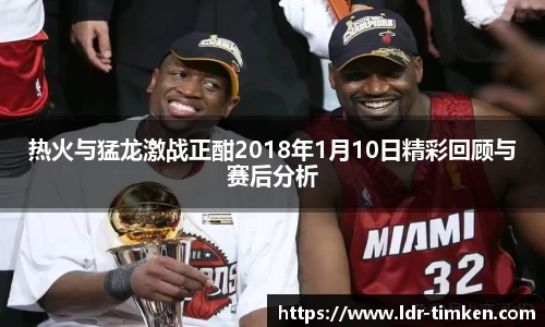 热火与猛龙激战正酣2018年1月10日精彩回顾与赛后分析
