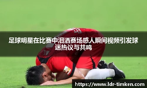 足球明星在比赛中泪洒赛场感人瞬间视频引发球迷热议与共鸣
