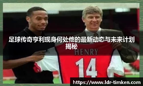 足球传奇亨利现身何处他的最新动态与未来计划揭秘